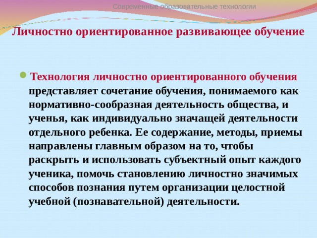 Личностно ориентированное развивающее обучение  Современные образовательные технологии Технология личностно ориентированного обучения представляет сочетание обучения, понимаемого как нормативно-сообразная деятельность общества, и ученья, как индивидуально значащей деятельности отдельного ребенка. Ее содержание, методы, приемы направлены главным образом на то, чтобы раскрыть и использовать субъектный опыт каждого ученика, помочь становлению личностно значимых способов познания путем организации целостной учебной (познавательной) деятельности. 