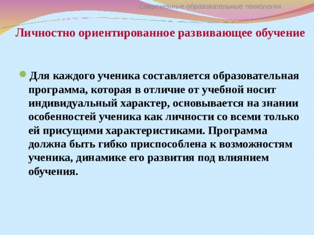 Личностно ориентированное развивающее обучение Современные образовательные технологии Для каждого ученика составляется образовательная программа, которая в отличие от учебной носит индивидуальный характер, основывается на знании особенностей ученика как личности со всеми только ей присущими характеристиками. Программа должна быть гибко приспособлена к возможностям ученика, динамике его развития под влиянием обучения. 