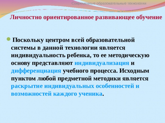 Личностно ориентированное развивающее обучение Современные образовательные технологии Поскольку центром всей образовательной системы в данной технологии является индивидуальность ребенка, то ее методическую основу представляют индивидуализация и дифференциация учебного процесса. Исходным пунктом любой предметной методики является раскрытие индивидуальных особенностей и возможностей каждого ученика . 