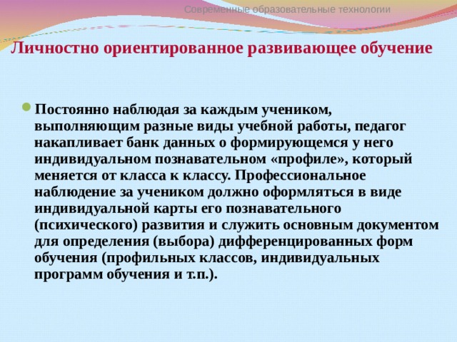 Личностно ориентированное развивающее обучение Современные образовательные технологии Постоянно наблюдая за каждым учеником, выполняющим разные виды учебной работы, педагог накапливает банк данных о формирующемся у него индивидуальном познавательном «профиле», который меняется от класса к классу. Профессиональное наблюдение за учеником должно оформляться в виде индивидуальной карты его познавательного (психического) развития и служить основным документом для определения (выбора) дифференцированных форм обучения (профильных классов, индивидуальных программ обучения и т.п.). 