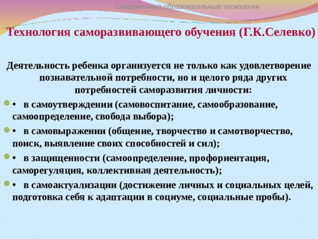 Технология саморазвивающего обучения (Г.К.Селевко)  Современные образовательные технологии Деятельность ребенка организуется не только как удовлетворение познавательной потребности, но и целого ряда других потребностей саморазвития личности: •   в самоутверждении (самовоспитание, самообразование, самоопределение, свобода выбора); •   в самовыражении (общение, творчество и самотворчество, поиск, выявление своих способностей и сил); •   в защищенности (самоопределение, профориентация, саморегуляция, коллективная деятельность); •   в самоактуализации (достижение личных и социальных целей, подготовка себя к адаптации в социуме, социальные пробы). 