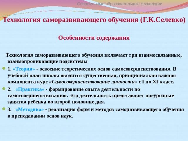 Технология саморазвивающего обучения (Г.К.Селевко) Современные образовательные технологии  Особенности содержания   Технология саморазвивающего обучения включает три взаимосвязанные, взаимопроникающие подсистемы 1. «Теория» - освоение теоретических основ самосовершенствования. В учебный план школы вводится существенная, принципиально важная компонента курс «Самосовершенствование личности» с I по XI класс. 2.   «Практика» - формирование опыта деятельности по самосовершенствованию. Эта деятельность представляет внеурочные занятия ребенка во второй половине дня. 3.   «Методика» - реализация форм и методов саморазвивающего обучения в преподавании основ наук. 