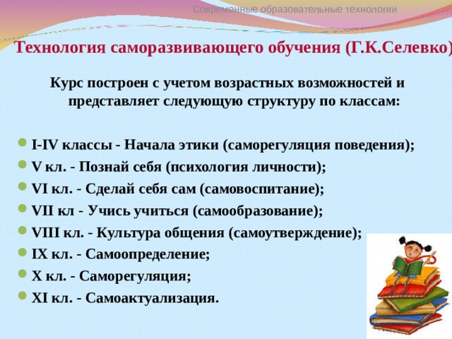 Технология саморазвивающего обучения (Г.К.Селевко) Современные образовательные технологии Курс построен с учетом возрастных возможностей и представляет следующую структуру по классам:  I-IV классы - Начала этики (саморегуляция поведения); V кл. - Познай себя (психология личности); VI кл. - Сделай себя сам (самовоспитание); VII кл - Учись учиться (самообразование); VIII кл. - Культура общения (самоутверждение); IX кл. - Самоопределение; X кл. - Саморегуляция; XI кл. - Самоактуализация. 