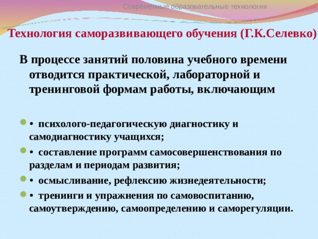 Технология саморазвивающего обучения (Г.К.Селевко) Современные образовательные технологии В процессе занятий половина учебного времени отводится практической, лабораторной и тренинговой формам работы, включающим  •  психолого-педагогическую диагностику и самодиагностику учащихся; •  составление программ самосовершенствования по разделам и периодам развития; •  осмысливание, рефлексию жизнедеятельности; •  тренинги и упражнения по самовоспитанию, самоутверждению, самоопределению и саморегуляции. 