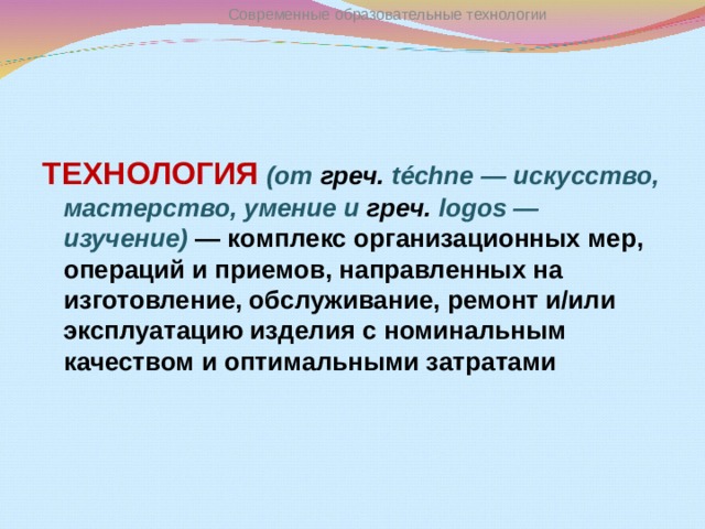 Современные образовательные технологии ТЕХНОЛОГИЯ  (от греч. téchne — искусство, мастерство, умение и греч. logos — изучение) — комплекс организационных мер, операций и приемов, направленных на изготовление, обслуживание, ремонт и/или эксплуатацию изделия с номинальным качеством и оптимальными затратами  