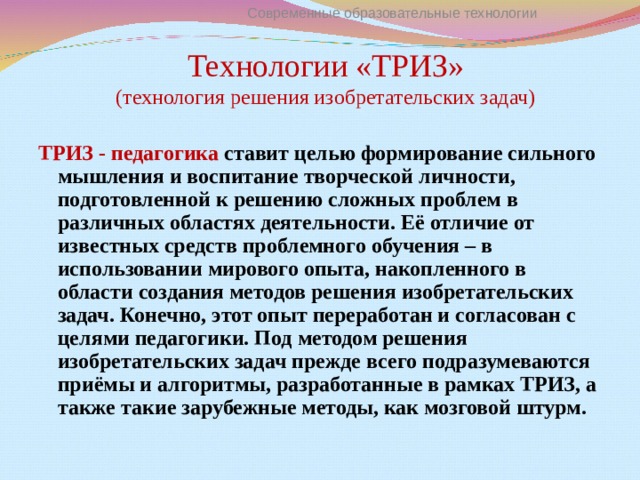 Современные образовательные технологии Технологии «ТРИЗ»  (технология решения изобретательских задач) ТРИЗ - педагогика ставит целью формирование сильного мышления и воспитание творческой личности, подготовленной к решению сложных проблем в различных областях деятельности. Её отличие от известных средств проблемного обучения – в использовании мирового опыта, накопленного в области создания методов решения изобретательских задач. Конечно, этот опыт переработан и согласован с целями педагогики. Под методом решения изобретательских задач прежде всего подразумеваются приёмы и алгоритмы, разработанные в рамках ТРИЗ, а также такие зарубежные методы, как мозговой штурм.  