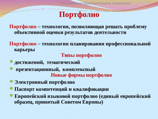 Современные образовательные технологии Портфолио   Портфолио  – технология, позволяющая решать проблему объективной оценки результатов деятельности  Портфолио – технология планирования профессиональной карьеры Типы портфолио достижений, тематический  презентационный, комплексный Новые формы портфолио Электронный портфолио Паспорт компетенций и квалификации Европейский языковой портфолио (единый европейский образец, принятый Советом Европы)  