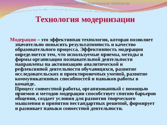 Современные образовательные технологии  Технология модернизации Модерация – это эффективная технология, которая позволяет значительно повысить результативность и качество образовательного процесса. Эффективность модерации определяется тем, что используемые приемы, методы и формы организации познавательной деятельности направлены на активизацию аналитической и рефлексивной деятельности обучающихся, развитие исследовательских и проектировочных умений, развитие коммуникативных способностей и навыков работы в команде.  Процесс совместной работы, организованный с помощью приемов и методов модерации способствует снятию барьеров общения, создает условия для развития творческого мышления и принятия нестандартных решений, формирует и развивает навыки совместной деятельности.  