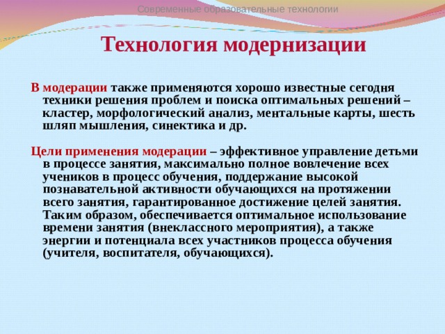 Технология модернизации Современные образовательные технологии В модерации также применяются хорошо известные сегодня техники решения проблем и поиска оптимальных решений –кластер, морфологический анализ, ментальные карты, шесть шляп мышления, синектика и др.  Цели применения модерации – эффективное управление детьми в процессе занятия, максимально полное вовлечение всех учеников в процесс обучения, поддержание высокой познавательной активности обучающихся на протяжении всего занятия, гарантированное достижение целей занятия. Таким образом, обеспечивается оптимальное использование времени занятия (внеклассного мероприятия), а также энергии и потенциала всех участников процесса обучения (учителя, воспитателя, обучающихся).     