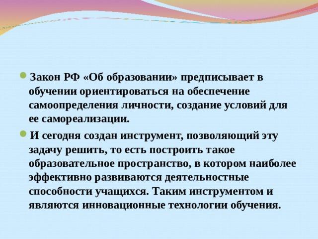 Закон РФ «Об образовании» предписывает в обучении ориентироваться на обеспечение самоопределения личности, создание условий для ее самореализации. И сегодня создан инструмент, позволяющий эту задачу решить, то есть построить такое образовательное пространство, в котором наиболее эффективно развиваются деятельностные способности учащихся. Таким инструментом и являются инновационные технологии обучения. 