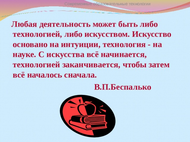 Современные образовательные технологии  Любая деятельность может быть либо технологией, либо искусством. Искусство основано на интуиции, технология - на науке. С искусства всё начинается, технологией заканчивается, чтобы затем всё началось сначала.  В.П.Беспалько  