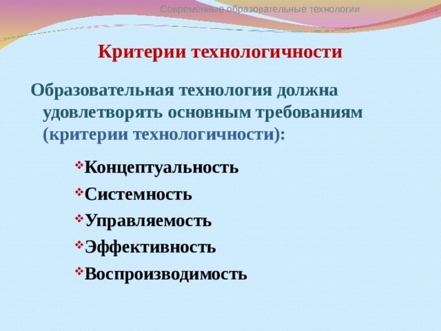 Современные образовательные технологии Критерии технологичности Образовательная технология должна удовлетворять основным требованиям (критерии технологичности): Концептуальность Системность Управляемость Эффективность Воспроизводимость Концептуальность Системность Управляемость Эффективность Воспроизводимость Концептуальность Системность Управляемость Эффективность Воспроизводимость Концептуальность Системность Управляемость Эффективность Воспроизводимость  