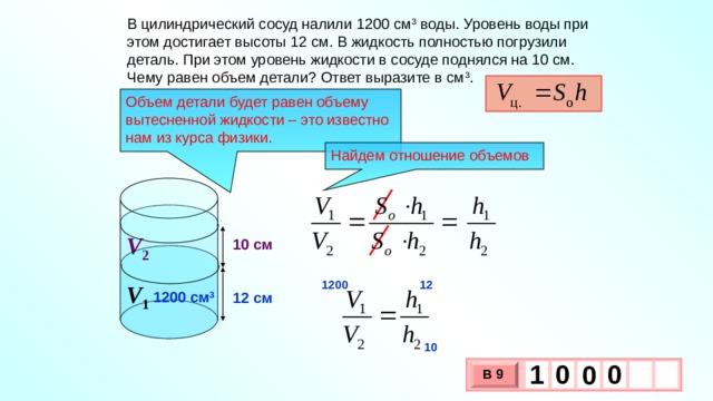 В цилиндрический сосуд налили 1200 см 3  воды. Уровень воды при этом достигает высоты 12 см. В жидкость полностью погрузили деталь. При этом уровень жидкости в сосуде поднялся на 10 см. Чему равен объем детали? Ответ выразите в см 3 . Объем детали будет равен объему вытесненной жидкости – это известно нам из курса физики. Найдем отношение объемов V 2 10 см 12 1200 V 1 1200 см 3 12 см 10 1 0 0 0 В 9 х 3 х 1 0 
