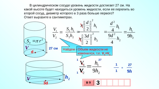  В цилиндрическом сосуде уровень жидкости достигает 27 см. На какой высоте будет находиться уровень жидкости, если ее перелить во второй сосуд, диаметр которого в 3 раза больше первого? Ответ выразите в сантиметрах. V 27 см Объем жидкости не изменился, т.е. V 1 =V 2 Найдем отношение объемов d 1 27 1 27 = 9 h 1 1 h 2 V 3   3d В 9 х 3 х 1 0 