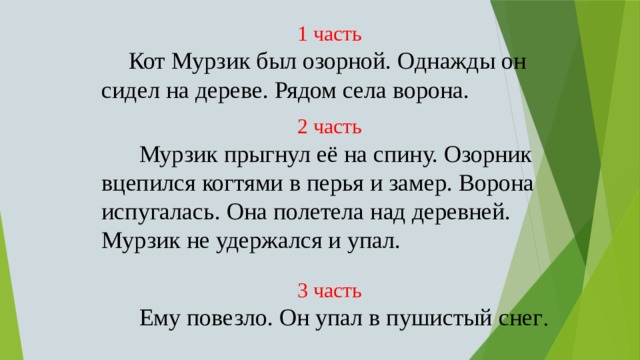 1 часть  Кот Мурзик был озорной. Однажды он сидел на дереве. Рядом села ворона. 2 часть  Мурзик прыгнул её на спину. Озорник вцепился когтями в перья и замер. Ворона испугалась. Она полетела над деревней. Мурзик не удержался и упал. 3 часть  Ему повезло. Он упал в пушистый снег . 