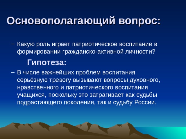 Основополагающий вопрос: Какую роль играет патриотическое воспитание в формировании гражданско-активной личности? Какую роль играет патриотическое воспитание в формировании гражданско-активной личности?  Гипотеза: В числе важнейших проблем воспитания серьёзную тревогу вызывают вопросы духовного, нравственного и патриотического воспитания учащихся, поскольку это затрагивает как судьбы подрастающего поколения, так и судьбу России. В числе важнейших проблем воспитания серьёзную тревогу вызывают вопросы духовного, нравственного и патриотического воспитания учащихся, поскольку это затрагивает как судьбы подрастающего поколения, так и судьбу России. 
