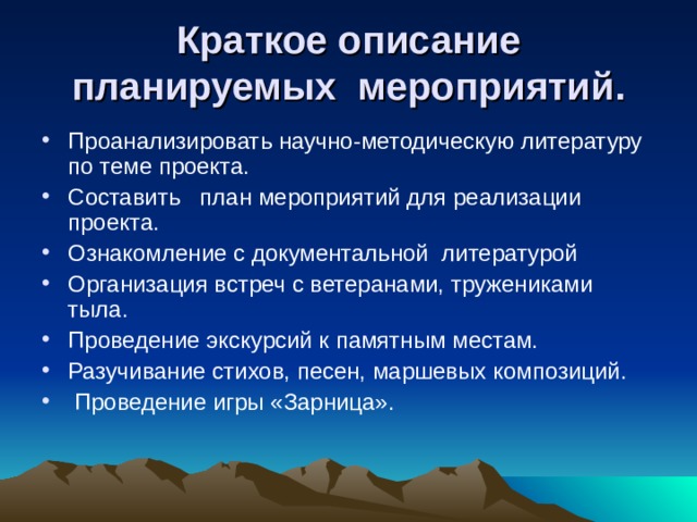 Краткое описание планируемых мероприятий. Проанализировать научно-методическую литературу по теме проекта. Составить план мероприятий для реализации проекта. Ознакомление с документальной литературой Организация встреч с ветеранами, тружениками тыла. Проведение экскурсий к памятным местам. Разучивание стихов, песен, маршевых композиций.  Проведение игры «Зарница». 