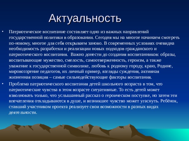 Актуальность Патриотическое воспитание составляет одно из важных направлений государственной политики в образовании. Сегодня мы на многое начинаем смотреть по-новому, многое для себя открываем заново. В современных условиях очевидна необходимость разработки и реализации новых подходов гражданского и патриотического воспитания.  Важно донести до создания воспитанников: образы, воспитывающие мужество, смелость, самоотверженность, героизм, а также уважение к государственной символике, любовь к родному городу, краю, Родине, мировоззрение педагогов, их личный пример, взгляды суждения, активная жизненная позиция – самые сильнодействующие факторы воспитания. Проблема патриотического воспитания детей школьного возраста в том, что патриотические чувства в этом возрасте ситуативные. То есть детей может взволновать только, что услышанный рассказ о героическом поступке, но затем эти впечатления откладываются в душе, и возникшее чувство может угаснуть. Ребёнок, ставший участником проекта реализует свои возможности в разных видах деятельности. 