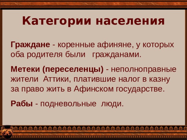 Категории населения Граждане - коренные афиняне, у которых оба родителя были гражданами. Метеки (переселенцы) - неполноправные жители  Аттики, платившие налог в казну за право жить в Афинском государстве. Рабы - подневольные люди. 