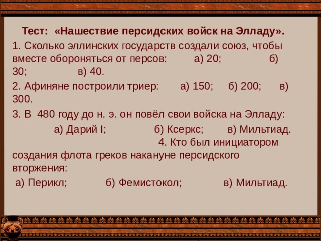 Тест: «Нашествие персидских войск на Элладу». 1. Сколько эллинских государств создали союз, чтобы вместе обороняться от персов: а) 20; б) 30; в) 40. 2. Афиняне построили триер: а) 150; б) 200; в) 300. 3. В 480 году до н. э. он повёл свои войска на Элладу:  а) Дарий I; б) Ксеркс; в) Мильтиад. 4. Кто был инициатором создания флота греков накануне персидского вторжения:  а) Перикл; б) Фемистокол; в) Мильтиад. 