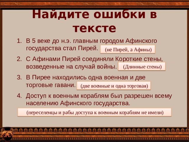 Найдите ошибки в тексте В 5 веке до н.э. главным городом Афинского государства стал Пирей. С Афинами Пирей соединяли Короткие стены, возведенные на случай войны. В Пирее находились одна военная и две торговые гавани. Доступ к военным кораблям был разрешен всему населению Афинского государства.  (не Пирей, а Афины)  (Длинные стены)  (две военные и одна торговая)  (переселенцы и рабы доступа к военным кораблям не имели) 