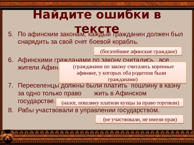 Найдите ошибки в тексте По афинским законам, каждый гражданин должен был снарядить за свой счет боевой корабль. Афинскими гражданами по закону считались все жители Афин. Переселенцы должны были платить пошлину в казну за одно только право жить в Афинском государстве. Рабы участвовали в управлении государством.  (богатейшие афинские граждане)  (гражданами по закону считались коренные афиняне, у которых оба родителя были гражданами)  (налог, пошлину платили купцы за право торговли)  (не участвовали, не имели прав) 