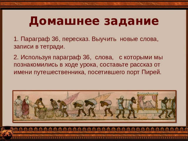 Домашнее задание 1. Параграф 36, пересказ. Выучить новые слова, записи в тетради. 2. Используя параграф 36, слова, с которыми мы познакомились в ходе урока, составьте рассказ от имени путешественника, посетившего порт Пирей. 