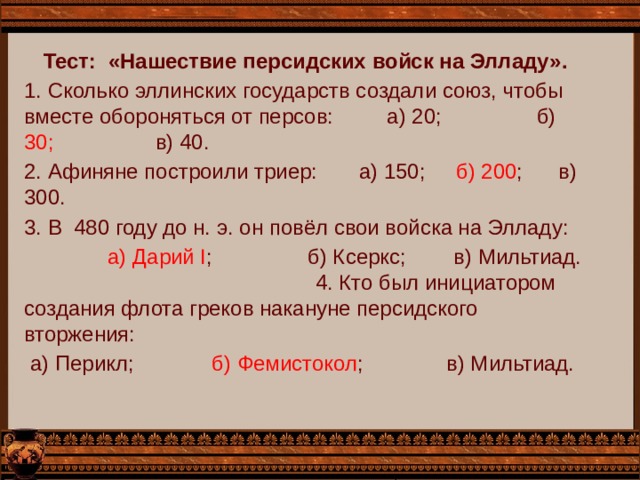 Тест: «Нашествие персидских войск на Элладу». 1. Сколько эллинских государств создали союз, чтобы вместе обороняться от персов: а) 20; б) 30; в) 40. 2. Афиняне построили триер: а) 150; б) 200 ; в) 300. 3. В 480 году до н. э. он повёл свои войска на Элладу:  а) Дарий I ; б) Ксеркс; в) Мильтиад. 4. Кто был инициатором создания флота греков накануне персидского вторжения:  а) Перикл; б) Фемистокол ; в) Мильтиад. 
