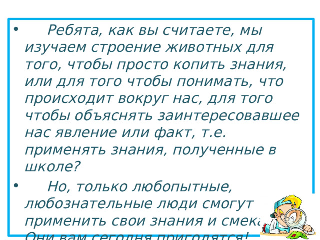  Ребята, как вы считаете, мы изучаем строение животных для того, чтобы просто копить знания, или для того чтобы понимать, что происходит вокруг нас, для того чтобы объяснять заинтересовавшее нас явление или факт, т.е. применять знания, полученные в школе?  Но, только любопытные, любознательные люди смогут применить свои знания и смекалку! Они вам сегодня пригодятся!  