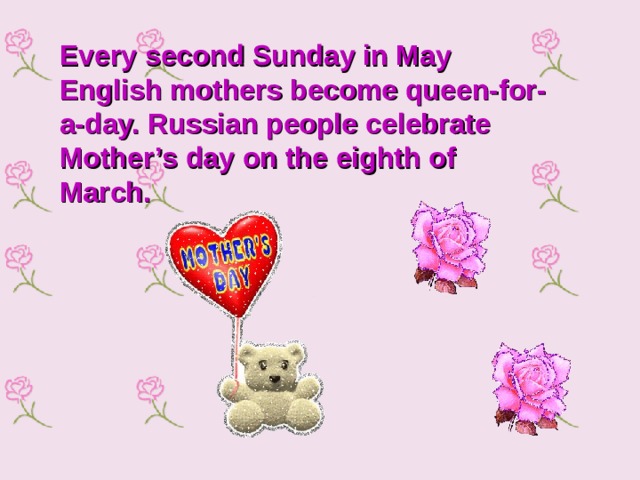 Every second Sunday in May English mothers become queen-for-a-day. Russian people celebrate Mother’s day on the eighth of March.    