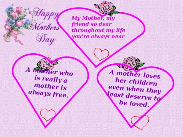 A mother loves  her children  even when they least deserve to  be loved. A mother who  is really a  mother is always free. My Mother, my friend so dear  throughout my life you're always near 