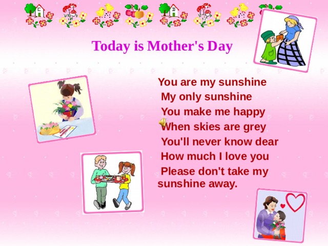 Today is Mother's Day      You are my sunshine  My only sunshine  You make me happy  When skies are grey  You'll never know dear  How much I love you  Please don't take my sunshine away. 