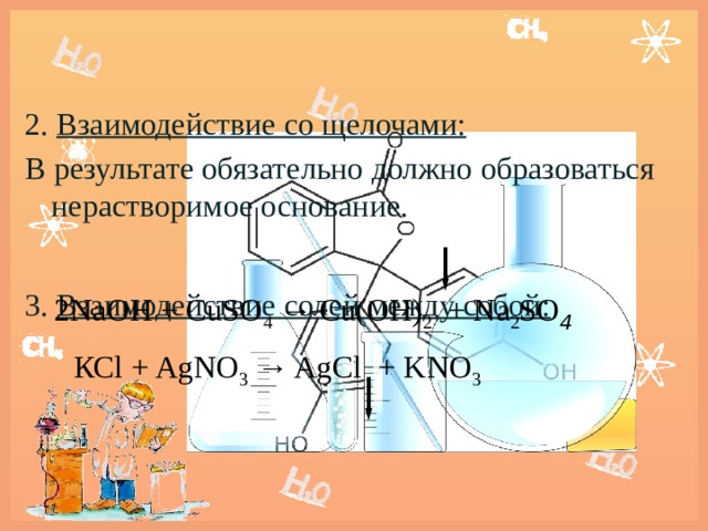 2. Взаимодействие со щелочами: В результате обязательно должно образоваться нерастворимое основание.  3. Взаимодействие солей между собой:    2NaОН + CuSO 4 → Cu(OH) 2 + Na 2 SO 4       КСl + AgNO 3 → AgCl + KNO 3   