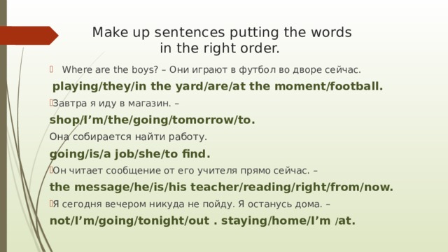 Make up sentences putting the words  in the right order. Where are the boys? – Они играют в футбол во дворе сейчас.  playing/they/in the yard/are/at the moment/football. Завтра я иду в магазин. – shop/I’m/the/going/tomorrow/to. Она собирается найти работу. going/is/a job/she/to find. Он читает сообщение от его учителя прямо сейчас. – the message/he/is/his teacher/reading/right/from/now. Я сегодня вечером никуда не пойду. Я останусь дома. – not/I’m/going/tonight/out . staying/home/I’m / at. 