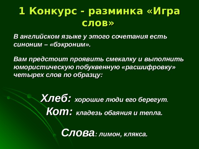 1 Конкурс - разминка «Игра слов»  В английском языке у этого сочетания есть синоним – «бэкроним».  Вам предстоит проявить смекалку и выполнить юмористическую побуквенную «расшифровку» четырех слов по образцу:   Хлеб: хорошие люди его берегут . Кот: кладезь обаяния и тепла.  Слова : лимон, клякса.  