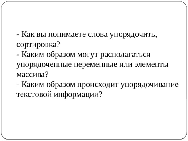 - Как вы понимаете слова упорядочить, сортировка? - Каким образом могут располагаться упорядоченные переменные или элементы массива? - Каким образом происходит упорядочивание текстовой информации? 