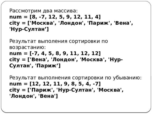 Рассмотрим два массива: num = [8, -7, 12, 5, 9, 12, 11, 4] city = ['Москва', 'Лондон', 'Париж', 'Вена', 'Нур-Султан’]  Результат выполения сортировки по возрастанию: num = [-7, 4, 5, 8, 9, 11, 12, 12] city = ['Вена', 'Лондон', 'Москва', 'Нур-Султан', 'Париж’]  Результат выполнения сортировки по убыванию: num = [12, 12, 11, 9, 8, 5, 4, -7] city = ['Париж', 'Нур-Султан', 'Москва', 'Лондон', 'Вена'] 