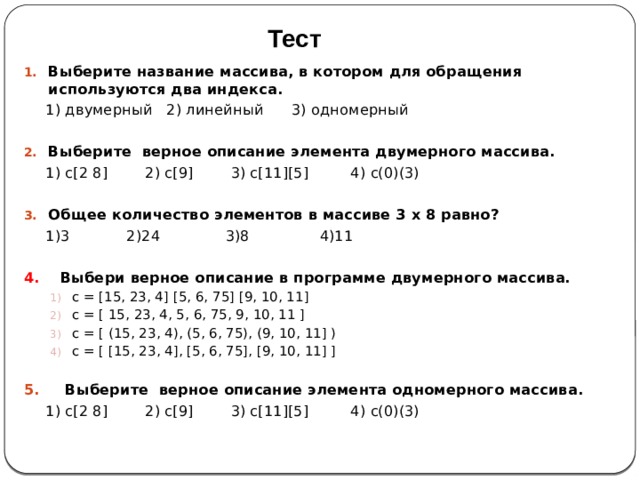 Тест Выберите название массива, в котором для обращения используются два индекса.   1) двумерный 2) линейный 3) одномерный  Выберите верное описание элемента двумерного массива.  1) с[2 8] 2) с[9] 3) с[11][5] 4) с(0)(3) Общее количество элементов в массиве 3 х 8 равно?  1)3  2)24 3)8 4)11  4. Выбери верное описание в программе двумерного массива. с = [15, 23, 4] [5, 6, 75] [9, 10, 11] с = [ 15, 23, 4, 5, 6, 75, 9, 10, 11 ] с = [ (15, 23, 4), (5, 6, 75), (9, 10, 11] ) с = [ [15, 23, 4], [5, 6, 75], [9, 10, 11] ] с = [15, 23, 4] [5, 6, 75] [9, 10, 11] с = [ 15, 23, 4, 5, 6, 75, 9, 10, 11 ] с = [ (15, 23, 4), (5, 6, 75), (9, 10, 11] ) с = [ [15, 23, 4], [5, 6, 75], [9, 10, 11] ] с = [15, 23, 4] [5, 6, 75] [9, 10, 11] с = [ 15, 23, 4, 5, 6, 75, 9, 10, 11 ] с = [ (15, 23, 4), (5, 6, 75), (9, 10, 11] ) с = [ [15, 23, 4], [5, 6, 75], [9, 10, 11] ]  5. Выберите верное описание элемента одномерного массива.  1) с[2 8] 2) с[9] 3) с[11][5] 4) с(0)(3) 