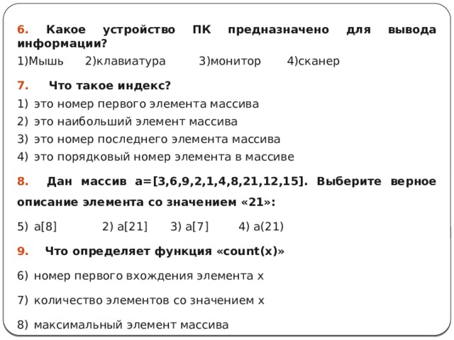 6. Какое устройство ПК предназначено для вывода информации? 1)Мышь  2)клавиатура 3)монитор 4)сканер 7. Что такое индекс? это номер первого элемента массива это наибольший элемент массива это номер последнего элемента массива это порядковый номер элемента в массиве 8. Дан массив а=[3,6,9,2,1,4,8,21,12,15]. Выберите верное описание элемента со значением «21»: a[8]   2) a[21]  3) a[7]   4) а(21) 9. Что определяет функция «count(х)» номер первого вхождения элемента х количество элементов со значением х максимальный элемент массива 