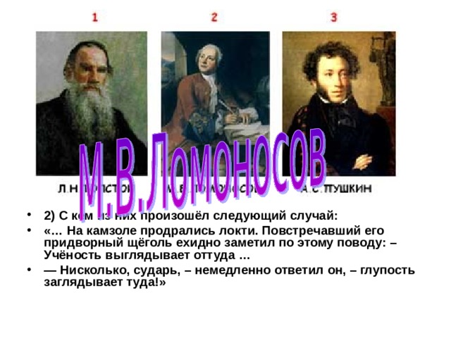 2)  С кем из них произошёл следующий случай: «… На камзоле продрались локти. Повстречавший его придворный щё­голь ехидно заметил по этому поводу: – Учёность выглядывает оттуда … — Нисколько, сударь, – немедленно ответил он, – глупость заглядывает туда!» 