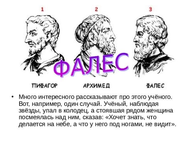 Много интересного рассказывают про этого учёного. Вот, например, один случай. Учёный, наблюдая звёзды, упал в колодец, а стоявшая рядом женщина посмеялась над ним, сказав: «Хочет знать, что делается на небе, а что у него под ногами, не видит». 