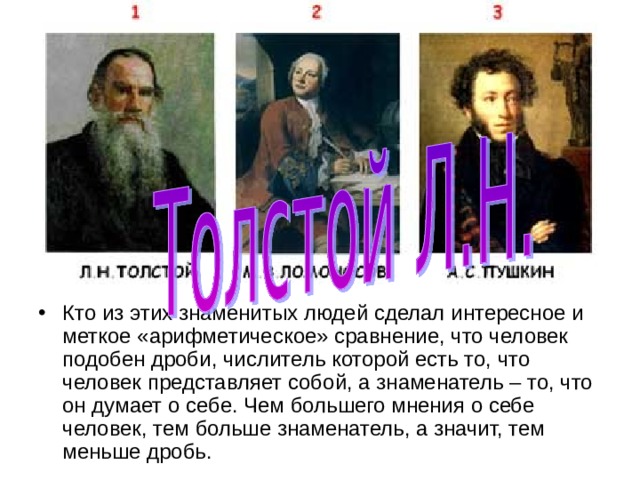 Кто из этих знаменитых людей сделал интересное и меткое «арифметическое» сравнение, что человек подобен дроби, числитель которой есть то, что человек представляет собой, а знаменатель – то, что он думает о себе. Чем большего мнения о себе человек, тем больше знаменатель, а значит, тем меньше дробь. 