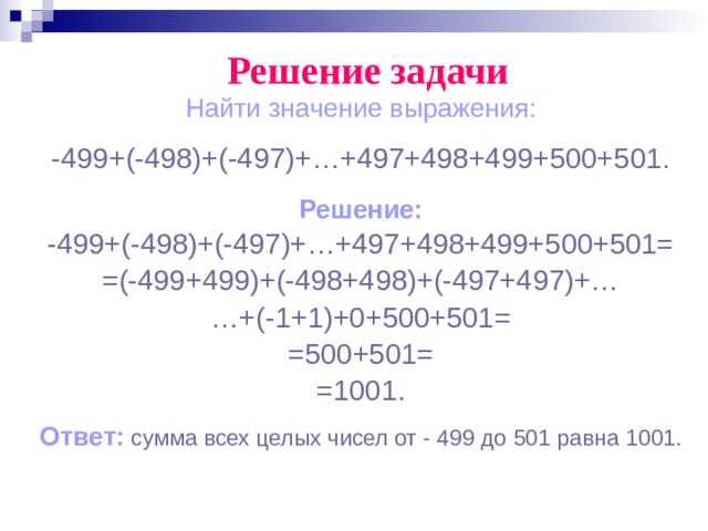 Решение задачи Найти значение выражения: -499+(-498)+(-497)+…+497+498+499+500+501. Решение: -499+(-498)+(-497)+…+497+498+499+500+501= =(-499+499)+(-498+498)+(-497+497)+… … +(-1+1)+0+500+501= =500+501= =1001. Ответ:  сумма всех целых чисел от - 499 до 501 равна 1001. 