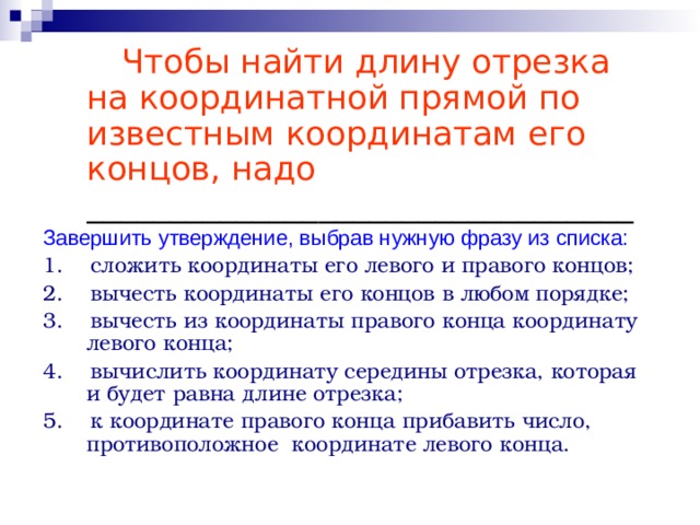   Чтобы найти длину отрезка на координатной прямой по известным координатам его концов, надо  _________________________________ Завершить утверждение, выбрав нужную фразу из списка: 1. сложить координаты его левого и правого концов; 2. вычесть координаты его концов в любом порядке; 3. вычесть из координаты правого конца координату левого конца; 4. вычислить координату середины отрезка, которая и будет равна длине отрезка; 5. к координате правого конца прибавить число, противоположное координате левого конца. 