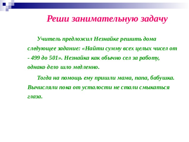 Реши занимательную задачу   Учитель предложил Незнайке решить дома следующее задание: «Найти сумму всех целых чисел от - 499 до 501». Незнайка как обычно сел за работу, однако дело шло медленно.   Тогда на помощь ему пришли мама, папа, бабушка. Вычисляли пока от усталости не стали смыкаться глаза.   