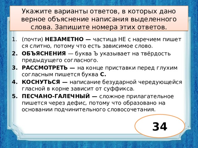 Укажите варианты ответов, в которых дано верное объяснение написания выделенного слова. Запишите номера этих ответов.   (почти) НЕЗАМЕТНО — частица НЕ с наречием пишет­ся слитно, потому что есть зависимое слово. ОБЪЯСНЕНИЯ — буква Ъ указывает на твёрдость предыдущего согласного. РАССМОТРЕТЬ — на конце приставки перед глухим согласным пишется буква С. КОСНУТЬСЯ — написание безударной чередующейся гласной в корне зависит от суффикса. ПЕСЧАНО-ГАЛЕЧНЫЙ — сложное прилагательное пишется через дефис, потому что образовано на основании подчинительного словосочетания. 34 