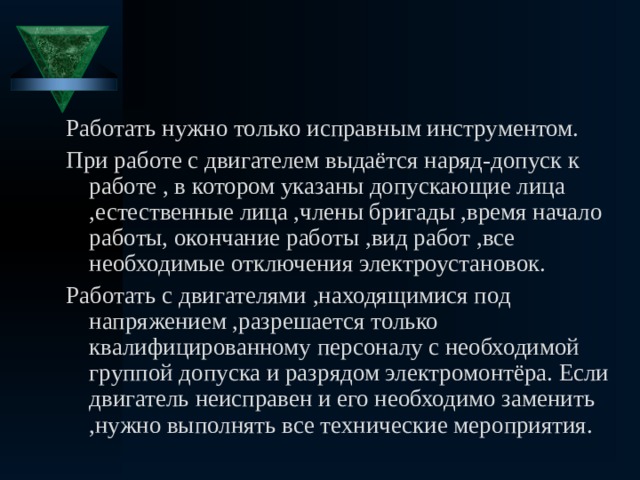 Работать нужно только исправным инструментом. При работе с двигателем выдаётся наряд-допуск к работе , в котором указаны допускающие лица ,естественные лица ,члены бригады ,время начало работы, окончание работы ,вид работ ,все необходимые отключения электроустановок. Работать с двигателями ,находящимися под напряжением ,разрешается только квалифицированному персоналу с необходимой группой допуска и разрядом электромонтёра. Если двигатель неисправен и его необходимо заменить ,нужно выполнять все технические мероприятия. 