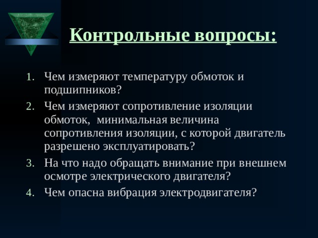 Контрольные вопросы: Чем измеряют температуру обмоток и подшипников? Чем измеряют сопротивление изоляции обмоток, минимальная величина сопротивления изоляции, с которой двигатель разрешено эксплуатировать? На что надо обращать внимание при внешнем осмотре электрического двигателя? Чем опасна вибрация электродвигателя?   