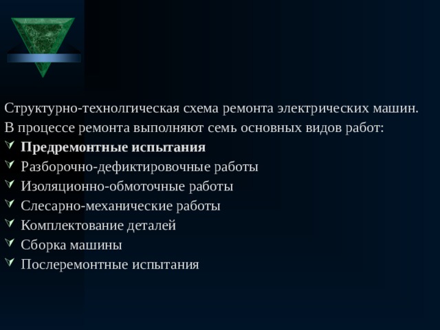 Структурно-технолгическая схема ремонта электрических машин. В процессе ремонта выполняют семь основных видов работ: Предремонтные испытания Разборочно-дефиктировочные работы Изоляционно-обмоточные работы Слесарно-механические работы Комплектование деталей Сборка машины Послеремонтные испытания 