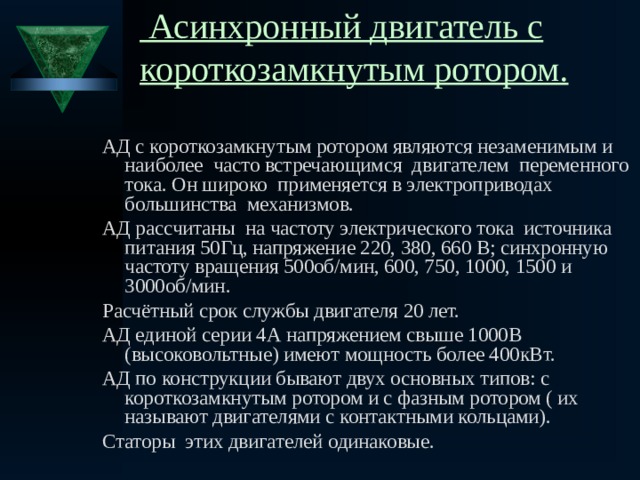  Асинхронный двигатель с короткозамкнутым ротором.   АД с короткозамкнутым ротором являются незаменимым и наиболее часто встречающимся двигателем переменного тока. Он широко применяется в электроприводах большинства механизмов. АД рассчитаны на частоту электрического тока источника питания 50Гц, напряжение 220, 380, 660 В; синхронную частоту вращения 500об/мин, 600, 750, 1000, 1500 и 3000об/мин. Расчётный срок службы двигателя 20 лет. АД единой серии 4А напряжением свыше 1000В (высоковольтные) имеют мощность более 400кВт. АД по конструкции бывают двух основных типов: с короткозамкнутым ротором и с фазным ротором ( их называют двигателями с контактными кольцами). Статоры этих двигателей одинаковые. 